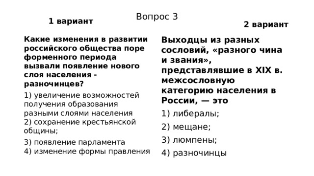 1 вариант 2 вариант Вопрос 3 Какие изменения в развитии российского общества поре­форменного периода вызвали появление нового слоя насе­ления - разночинцев? Выходцы из разных сословий, «разного чина и звания», представлявшие в XIX в. межсословную категорию насе­ления в России, — это 1) увеличение возможностей получения образования разными слоями населения  2) сохранение крестьянской общины; 1) либералы; 3) появление парламента  4) изменение формы правления 2) мещане; 3) люмпены; 4) разночинцы 