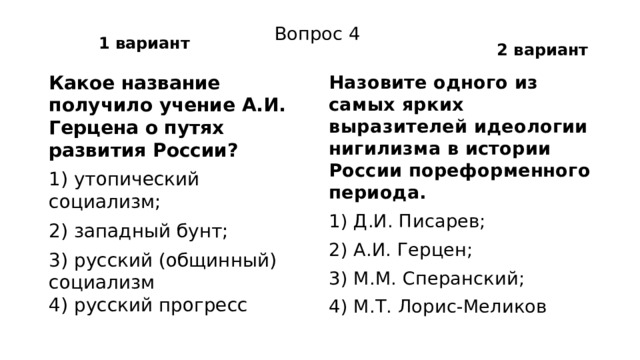 1 вариант 2 вариант Вопрос 4 Какое название получило учение А.И. Герцена о путях развития России? Назовите одного из самых ярких выразителей идеологии нигилизма в истории России пореформенного периода. 1) утопический социализм; 1) Д.И. Писарев; 2) западный бунт; 2) А.И. Герцен; 3) русский (общинный) социализм  4) русский прогресс 3) М.М. Сперанский; 4) М.Т. Лорис-Меликов 