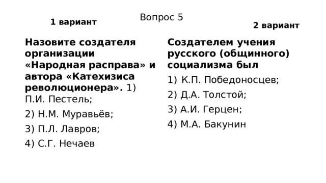 1 вариант 2 вариант Вопрос 5 Назовите создателя организации «Народная расправа» и автора «Катехизиса революционера». 1) П.И. Пестель; Создателем учения русского (общинного) социализма был 2) Н.М. Муравьёв; К.П. Победоносцев; 3) П.Л. Лавров; 2) Д.А. Толстой; 4) С.Г. Нечаев 3) А.И. Герцен; 4) М.А. Бакунин 