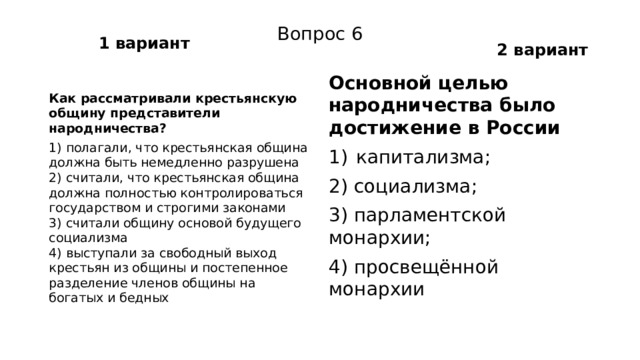 1 вариант 2 вариант Вопрос 6 Основной целью народничества было достижение в России Как рассматривали крестьянскую общину представители народничества? капитализма; 1) полагали, что крестьянская община должна быть не­медленно разрушена  2) считали, что крестьянская община должна полностью контролироваться государством и строгими законами  3) считали общину основой будущего социализма  4) выступали за свободный выход крестьян из общины и постепенное разделение членов общины на богатых и бедных 2) социализма; 3) парламентской монархии; 4) просвещённой монархии 