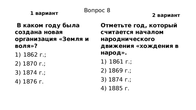 1 вариант 2 вариант Вопрос 8   В каком году была создана новая организация «Земля и воля»? Отметьте год, который считается началом народнического движения «хождения в народ». 1862 г.; 1861 г.; 2) 1870 г.; 2) 1869 г.; 3) 1874 г.; 3) 1874 г.; 4) 1876 г. 4) 1885 г. 