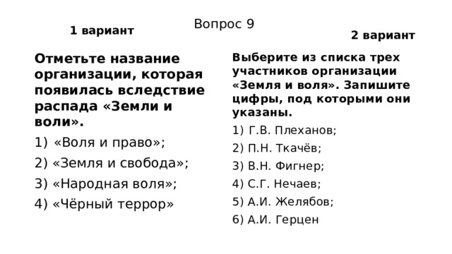 1 вариант 2 вариант Вопрос 9 Отметьте название организации, которая появилась вследствие распада «Земли и воли». Выберите из списка трех участников организации «Земля и воля». Запишите цифры, под которыми они указаны. «Воля и право»; Г.В. Плеханов; 2) «Земля и свобода»; 2) П.Н. Ткачёв; 3) «Народная воля»; 3) В.Н. Фигнер; 4) «Чёрный террор» 4) С.Г. Нечаев; 5) А.И. Желябов; 6) А.И. Герцен 