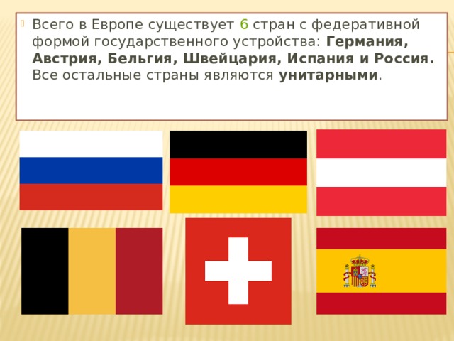 Всего в Европе существует  6  стран с федеративной формой государственного устройства: Германия, Австрия, Бельгия, Швейцария, Испания и Россия. Все остальные страны являются унитарными .   
