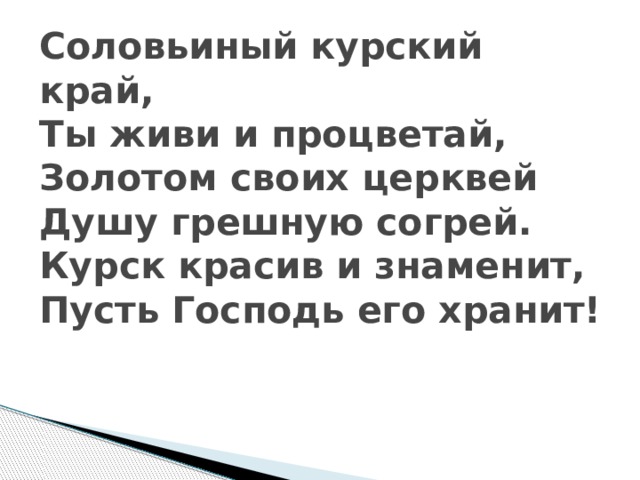 Соловьиный курский край,  Ты живи и процветай,  Золотом своих церквей  Душу грешную согрей.  Курск красив и знаменит,   Пусть Господь его хранит!    