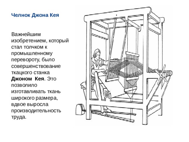 Челнок Джона Кея Важнейшим изобретением, который стал толчком к промышленному перевороту, было совершенствование ткацкого станка Джоном Кея . Это позволило изготавливать ткань широкого размера, вдвое выросла производительность труда. 