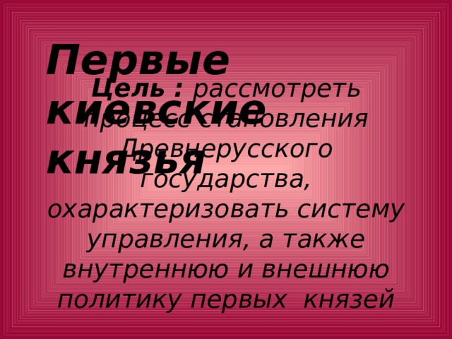 Первые киевские князья    Цель : рассмотреть процесс становления Древнерусского государства, охарактеризовать систему управления, а также внутреннюю и внешнюю политику первых князей   