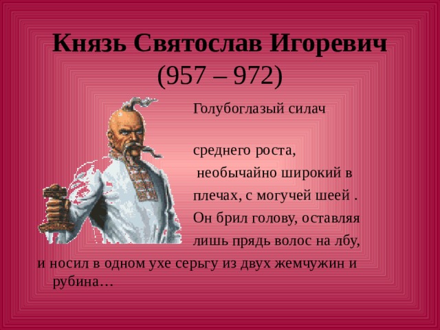 Князь Святослав Игоревич   Голубоглазый силач  среднего роста,  необычайно широкий в  плечах, с могучей шеей .  Он брил голову, оставляя  лишь прядь волос на лбу, и носил в одном ухе серьгу из двух жемчужин и рубина… 