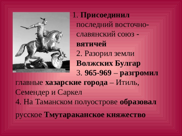  1. Присоединил   последний восточно-  славянский союз -   вятичей  2. Разорил земли   Волжских Булгар  3. 965-969 – разгромил главные хазарские города – Итиль, Семендер и Саркел  4. На Таманском полуострове образовал русское Тмутараканское княжество   