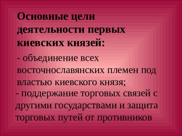 Основные цели деятельности первых киевских князей:   - поддержание торговых связей с другими государствами и защита торговых путей от противников - объединение всех восточнославянских племен под властью киевского князя;   