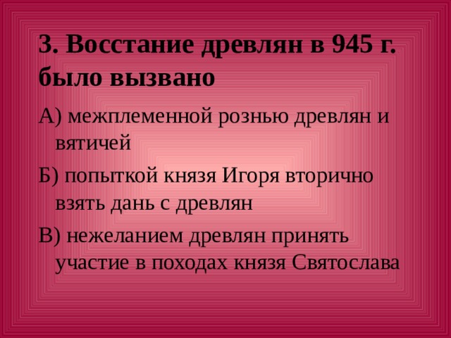 3. Восстание древлян в 945 г. было вызвано А) межплеменной рознью древлян и вятичей Б) попыткой князя Игоря вторично взять дань с древлян В) нежеланием древлян принять участие в походах князя Святослава 