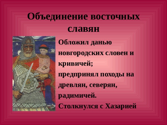 Объединение восточных славян  Обложил данью  новгородских словен и  кривичей;  предпринял походы на  древлян, северян,  радимичей.  Столкнулся с Хазарией 