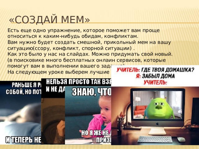 «Создай мем» Есть еще одно упражнение, которое поможет вам проще относиться к каким-нибудь обидам, конфликтам. Вам нужно будет создать смешной, прикольный мем на вашу ситуацию(ссору, конфликт, спорной ситуации) . Как это было у нас на слайдах. Можно придумать свой новый. (в поисковике много бесплатных онлаин сервисов, которые помогут вам в выполнении вашего задания). На следующем уроке выберем лучшие мемы. 