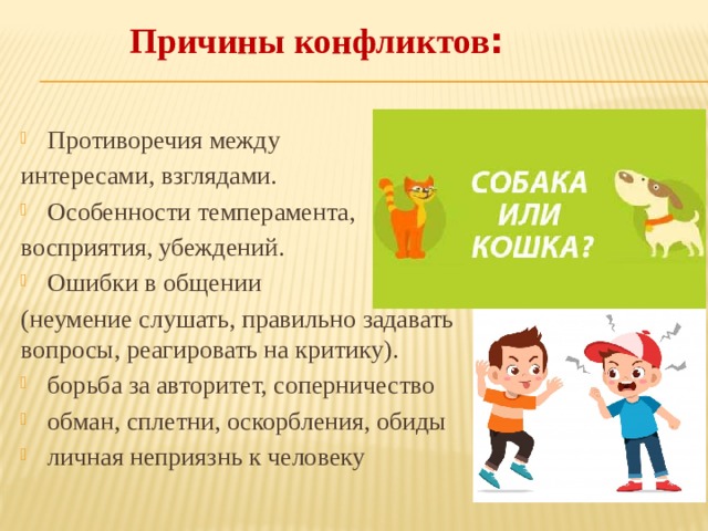  Причины конфликтов : Противоречия между интересами, взглядами. Особенности темперамента, восприятия, убеждений. Ошибки в общении (неумение слушать, правильно задавать вопросы, реагировать на критику). борьба за авторитет, соперничество обман, сплетни, оскорбления, обиды личная неприязнь к человеку 