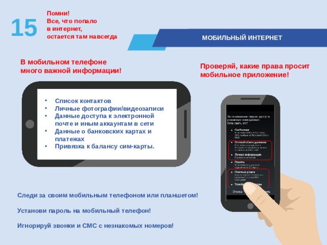 Помни! Все, что попало  в интернет, остается там навсегда 15  МОБИЛЬНЫЙ ИНТЕРНЕТ В мобильном телефоне  много важной информации! Проверяй, какие права просит мобильное приложение! Список контактов Личные фотографии/видеозаписи Данные доступа к электронной почте и иным аккаунтам в сети Данные о банковских картах и платежах Привязка к балансу сим-карты. Следи за своим мобильным телефоном или планшетом!  Установи пароль на мобильный телефон!  Игнорируй звонки и СМС с незнакомых номеров! 