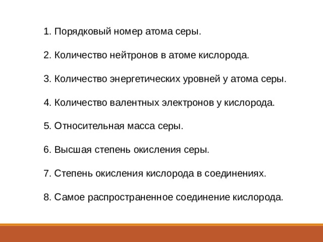 1. Порядковый номер атома серы. 2. Количество нейтронов в атоме кислорода. 3. Количество энергетических уровней у атома серы. 4. Количество валентных электронов у кислорода. 5. Относительная масса серы. 6. Высшая степень окисления серы. 7. Степень окисления кислорода в соединениях. 8. Самое распространенное соединение кислорода. 