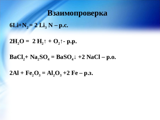 Взаимопроверка 6Li+N 2 = 2 Li 3 N – р.с.  2Н 2 О = 2 Н 2 ↑ + О 2 ↑- р.р.  BaCl 2 + Na 2 SO 4 = BaSO 4 ↓ +2 NaCl – р.о.  2Al + Fe 2 O 3 = Al 2 O 3 +2 Fe – р.з.  