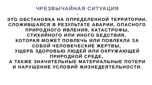 ЧРЕЗВЫЧАЙНАЯ СИТУАЦИЯ  -  ЭТО ОБСТАНОВКА НА ОПРЕДЕЛЕННОЙ ТЕРРИТОРИИ, СЛОЖИВШАЯСЯ В РЕЗУЛЬТАТЕ АВАРИИ, ОПАСНОГО ПРИРОДНОГО ЯВЛЕНИЯ, КАТАСТРОФЫ, СТИХИЙНОГО ИЛИ ИНОГО БЕДСТВИЯ, КОТОРАЯ МОЖЕТ ПОВЛЕЧЬ ИЛИ ПОВЛЕКЛА ЗА СОБОЙ ЧЕЛОВЕЧЕСКИЕ ЖЕРТВЫ, УЩЕРБ ЗДОРОВЬЮ ЛЮДЕЙ ИЛИ ОКРУЖАЮЩЕЙ ПРИРОДНОЙ СРЕДЕ, А ТАКЖЕ ЗНАЧИТЕЛЬНЫЕ МАТЕРИАЛЬНЫЕ ПОТЕРИ И НАРУШЕНИЕ УСЛОВИЙ ЖИЗНЕДЕЯТЕЛЬНОСТИ. 