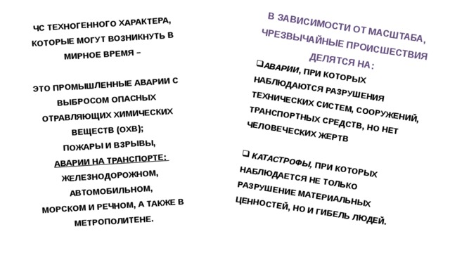 ЧС ТЕХНОГЕННОГО ХАРАКТЕРА, КОТОРЫЕ МОГУТ ВОЗНИКНУТЬ В МИРНОЕ ВРЕМЯ –  В ЗАВИСИМОСТИ ОТ МАСШТАБА, ЭТО ПРОМЫШЛЕННЫЕ АВАРИИ С ВЫБРОСОМ ОПАСНЫХ ОТРАВЛЯЮЩИХ ХИМИЧЕСКИХ ВЕЩЕСТВ (ОХВ); ЧРЕЗВЫЧАЙНЫЕ ПРОИСШЕСТВИЯ ДЕЛЯТСЯ НА: ПОЖАРЫ И ВЗРЫВЫ, АВАРИИ , ПРИ КОТОРЫХ НАБЛЮДАЮТСЯ РАЗРУШЕНИЯ ТЕХНИЧЕСКИХ СИСТЕМ, СООРУЖЕНИЙ, ТРАНСПОРТНЫХ СРЕДСТВ, НО НЕТ ЧЕЛОВЕЧЕСКИХ ЖЕРТВ  АВАРИИ НА ТРАНСПОРТЕ:  ЖЕЛЕЗНОДОРОЖНОМ,   КАТАСТРОФЫ,  ПРИ КОТОРЫХ НАБЛЮДАЕТСЯ НЕ ТОЛЬКО РАЗРУШЕНИЕ МАТЕРИАЛЬНЫХ ЦЕННОСТЕЙ, НО И ГИБЕЛЬ ЛЮДЕЙ. АВТОМОБИЛЬНОМ, МОРСКОМ И РЕЧНОМ, А ТАКЖЕ В МЕТРОПОЛИТЕНЕ. 