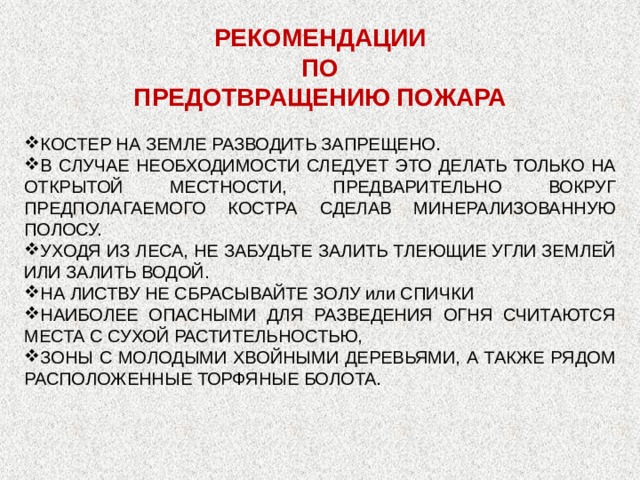 РЕКОМЕНДАЦИИ ПО ПРЕДОТВРАЩЕНИЮ ПОЖАРА КОСТЕР НА ЗЕМЛЕ РАЗВОДИТЬ ЗАПРЕЩЕНО. В СЛУЧАЕ НЕОБХОДИМОСТИ СЛЕДУЕТ ЭТО ДЕЛАТЬ ТОЛЬКО НА ОТКРЫТОЙ МЕСТНОСТИ, ПРЕДВАРИТЕЛЬНО ВОКРУГ ПРЕДПОЛАГАЕМОГО КОСТРА СДЕЛАВ МИНЕРАЛИЗОВАННУЮ ПОЛОСУ. УХОДЯ ИЗ ЛЕСА, НЕ ЗАБУДЬТЕ ЗАЛИТЬ ТЛЕЮЩИЕ УГЛИ ЗЕМЛЕЙ ИЛИ ЗАЛИТЬ ВОДОЙ. НА ЛИСТВУ НЕ СБРАСЫВАЙТЕ ЗОЛУ или СПИЧКИ НАИБОЛЕЕ ОПАСНЫМИ ДЛЯ РАЗВЕДЕНИЯ ОГНЯ СЧИТАЮТСЯ МЕСТА С СУХОЙ РАСТИТЕЛЬНОСТЬЮ, ЗОНЫ С МОЛОДЫМИ ХВОЙНЫМИ ДЕРЕВЬЯМИ, А ТАКЖЕ РЯДОМ РАСПОЛОЖЕННЫЕ ТОРФЯНЫЕ БОЛОТА. 