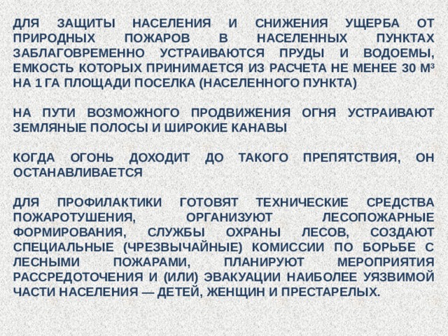 ДЛЯ ЗАЩИТЫ НАСЕЛЕНИЯ И СНИЖЕНИЯ УЩЕРБА ОТ ПРИРОДНЫХ ПОЖАРОВ В НАСЕЛЕННЫХ ПУНКТАХ ЗАБЛАГОВРЕМЕННО УСТРАИВАЮТСЯ ПРУДЫ И ВОДОЕМЫ, ЕМКОСТЬ КОТОРЫХ ПРИНИМАЕТСЯ ИЗ РАСЧЕТА НЕ МЕНЕЕ 30 М 3 НА 1 ГА ПЛОЩАДИ ПОСЕЛКА (НАСЕЛЕННОГО ПУНКТА) НА ПУТИ ВОЗМОЖНОГО ПРОДВИЖЕНИЯ ОГНЯ УСТРАИВАЮТ ЗЕМЛЯНЫЕ ПОЛОСЫ И ШИРОКИЕ КАНАВЫ КОГДА ОГОНЬ ДОХОДИТ ДО ТАКОГО ПРЕПЯТСТВИЯ, ОН ОСТАНАВЛИВАЕТСЯ ДЛЯ ПРОФИЛАКТИКИ ГОТОВЯТ ТЕХНИЧЕСКИЕ СРЕДСТВА ПОЖАРОТУШЕНИЯ, ОРГАНИЗУЮТ ЛЕСОПОЖАРНЫЕ ФОРМИРОВАНИЯ, СЛУЖБЫ ОХРАНЫ ЛЕСОВ, СОЗДАЮТ СПЕЦИАЛЬНЫЕ (ЧРЕЗВЫЧАЙНЫЕ) КОМИССИИ ПО БОРЬБЕ С ЛЕСНЫМИ ПОЖАРАМИ, ПЛАНИРУЮТ МЕРОПРИЯТИЯ РАССРЕДОТОЧЕНИЯ И (ИЛИ) ЭВАКУАЦИИ НАИБОЛЕЕ УЯЗВИМОЙ ЧАСТИ НАСЕЛЕНИЯ — ДЕТЕЙ, ЖЕНЩИН И ПРЕСТАРЕЛЫХ. 