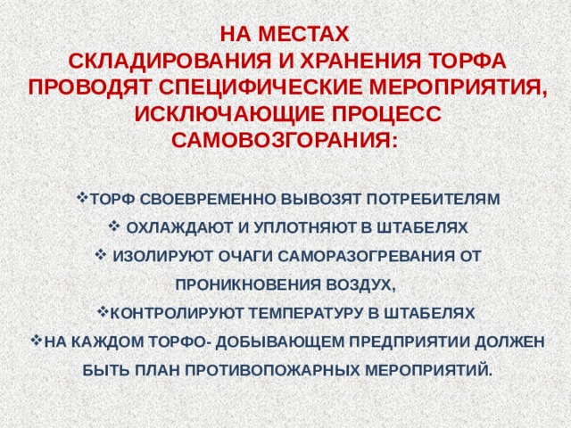 НА МЕСТАХ СКЛАДИРОВАНИЯ И ХРАНЕНИЯ ТОРФА ПРОВОДЯТ СПЕЦИФИЧЕСКИЕ МЕРОПРИЯТИЯ, ИСКЛЮЧАЮЩИЕ ПРОЦЕСС САМОВОЗГОРАНИЯ: ТОРФ СВОЕВРЕМЕННО ВЫВОЗЯТ ПОТРЕБИТЕЛЯМ ОХЛАЖДАЮТ И УПЛОТНЯЮТ В ШТАБЕЛЯХ ИЗОЛИРУЮТ ОЧАГИ САМОРАЗОГРЕВАНИЯ ОТ ПРОНИКНОВЕНИЯ ВОЗДУХ, КОНТРОЛИРУЮТ ТЕМПЕРАТУРУ В ШТАБЕЛЯХ НА КАЖДОМ ТОРФО- ДОБЫВАЮЩЕМ ПРЕДПРИЯТИИ ДОЛЖЕН БЫТЬ ПЛАН ПРОТИВОПОЖАРНЫХ МЕРОПРИЯТИЙ. 