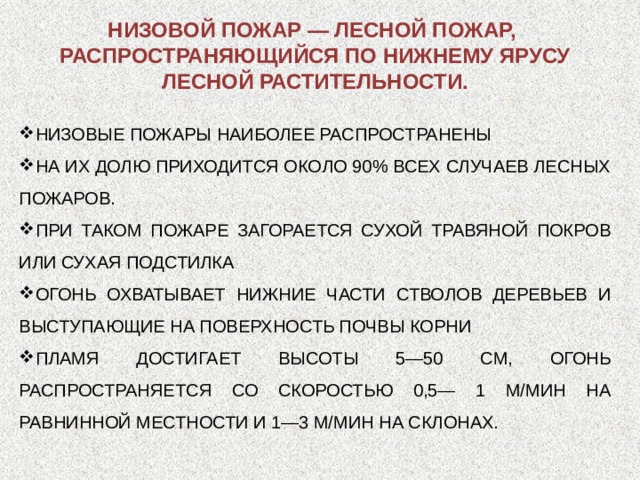 НИЗОВОЙ ПОЖАР — ЛЕСНОЙ ПОЖАР, РАСПРОСТРАНЯЮЩИЙСЯ ПО НИЖНЕМУ ЯРУСУ ЛЕСНОЙ РАСТИТЕЛЬНОСТИ. НИЗОВЫЕ ПОЖАРЫ НАИБОЛЕЕ РАСПРОСТРАНЕНЫ НА ИХ ДОЛЮ ПРИХОДИТСЯ ОКОЛО 90% ВСЕХ СЛУЧАЕВ ЛЕСНЫХ ПОЖАРОВ. ПРИ ТАКОМ ПОЖАРЕ ЗАГОРАЕТСЯ СУХОЙ ТРАВЯНОЙ ПОКРОВ ИЛИ СУХАЯ ПОДСТИЛКА ОГОНЬ ОХВАТЫВАЕТ НИЖНИЕ ЧАСТИ СТВОЛОВ ДЕРЕВЬЕВ И ВЫСТУПАЮЩИЕ НА ПОВЕРХНОСТЬ ПОЧВЫ КОРНИ ПЛАМЯ ДОСТИГАЕТ ВЫСОТЫ 5—50 СМ, ОГОНЬ РАСПРОСТРАНЯЕТСЯ СО СКОРОСТЬЮ 0,5— 1 М/МИН НА РАВНИННОЙ МЕСТНОСТИ И 1—3 М/МИН НА СКЛОНАХ. 