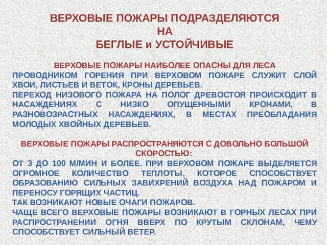 ВЕРХОВЫЕ ПОЖАРЫ ПОДРАЗДЕЛЯЮТСЯ НА БЕГЛЫЕ и УСТОЙЧИВЫЕ ВЕРХОВЫЕ ПОЖАРЫ НАИБОЛЕЕ ОПАСНЫ ДЛЯ ЛЕСА ПРОВОДНИКОМ ГОРЕНИЯ ПРИ ВЕРХОВОМ ПОЖАРЕ СЛУЖИТ СЛОЙ ХВОИ, ЛИСТЬЕВ И ВЕТОК, КРОНЫ ДЕРЕВЬЕВ. ПЕРЕХОД НИЗОВОГО ПОЖАРА НА ПОЛОГ ДРЕВОСТОЯ ПРОИСХОДИТ В НАСАЖДЕНИЯХ С НИЗКО ОПУЩЕННЫМИ КРОНАМИ, В РАЗНОВОЗРАСТНЫХ НАСАЖДЕНИЯХ, В МЕСТАХ ПРЕОБЛАДАНИЯ МОЛОДЫХ ХВОЙНЫХ ДЕРЕВЬЕВ. ВЕРХОВЫЕ ПОЖАРЫ РАСПРОСТРАНЯЮТСЯ С ДОВОЛЬНО БОЛЬШОЙ СКОРОСТЬЮ: ОТ 3 ДО 100 М/МИН И БОЛЕЕ. ПРИ ВЕРХОВОМ ПОЖАРЕ ВЫДЕЛЯЕТСЯ ОГРОМНОЕ КОЛИЧЕСТВО ТЕПЛОТЫ, КОТОРОЕ СПОСОБСТВУЕТ ОБРАЗОВАНИЮ СИЛЬНЫХ ЗАВИХРЕНИЙ ВОЗДУХА НАД ПОЖАРОМ И ПЕРЕНОСУ ГОРЯЩИХ ЧАСТИЦ. ТАК ВОЗНИКАЮТ НОВЫЕ ОЧАГИ ПОЖАРОВ. ЧАЩЕ ВСЕГО ВЕРХОВЫЕ ПОЖАРЫ ВОЗНИКАЮТ В ГОРНЫХ ЛЕСАХ ПРИ РАСПРОСТРАНЕНИИ ОГНЯ ВВЕРХ ПО КРУТЫМ СКЛОНАМ, ЧЕМУ СПОСОБСТВУЕТ СИЛЬНЫЙ ВЕТЕР. 