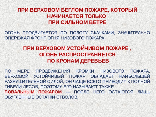 ПРИ ВЕРХОВОМ БЕГЛОМ ПОЖАРЕ, КОТОРЫЙ НАЧИНАЕТСЯ ТОЛЬКО ПРИ СИЛЬНОМ ВЕТРЕ ОГОНЬ ПРОДВИГАЕТСЯ ПО ПОЛОГУ СКАЧКАМИ, ЗНАЧИТЕЛЬНО ОПЕРЕЖАЯ ФРОНТ ОГНЯ НИЗОВОГО ПОЖАРА. ПРИ ВЕРХОВОМ УСТОЙЧИВОМ ПОЖАРЕ , ОГОНЬ РАСПРОСТРАНЯЕТСЯ ПО КРОНАМ ДЕРЕВЬЕВ ПО МЕРЕ ПРОДВИЖЕНИЯ КРОМКИ НИЗОВОГО ПОЖАРА. ВЕРХОВОЙ УСТОЙЧИВЫЙ ПОЖАР ОБЛАДАЕТ НАИБОЛЬШЕЙ РАЗРУШИТЕЛЬНОЙ СИЛОЙ, ОН ЧАЩЕ ВСЕГО ПРИВОДИТ К ПОЛНОЙ ГИБЕЛИ ЛЕСОВ, ПОЭТОМУ ЕГО НАЗЫВАЮТ ТАКЖЕ ПОВАЛЬНЫМ ПОЖАРОМ — ПОСЛЕ НЕГО ОСТАЮТСЯ ЛИШЬ ОБУГЛЕННЫЕ ОСТАТКИ СТВОЛОВ. 