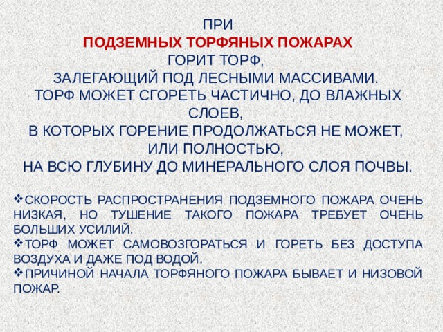 ПРИ ПОДЗЕМНЫХ ТОРФЯНЫХ ПОЖАРАХ ГОРИТ ТОРФ, ЗАЛЕГАЮЩИЙ ПОД ЛЕСНЫМИ МАССИВАМИ. ТОРФ МОЖЕТ СГОРЕТЬ ЧАСТИЧНО, ДО ВЛАЖНЫХ СЛОЕВ, В КОТОРЫХ ГОРЕНИЕ ПРОДОЛЖАТЬСЯ НЕ МОЖЕТ, ИЛИ ПОЛНОСТЬЮ, НА ВСЮ ГЛУБИНУ ДО МИНЕРАЛЬНОГО СЛОЯ ПОЧВЫ. СКОРОСТЬ РАСПРОСТРАНЕНИЯ ПОДЗЕМНОГО ПОЖАРА ОЧЕНЬ НИЗКАЯ, НО ТУШЕНИЕ ТАКОГО ПОЖАРА ТРЕБУЕТ ОЧЕНЬ БОЛЬШИХ УСИЛИЙ. ТОРФ МОЖЕТ САМОВОЗГОРАТЬСЯ И ГОРЕТЬ БЕЗ ДОСТУПА ВОЗДУХА И ДАЖЕ ПОД ВОДОЙ. ПРИЧИНОЙ НАЧАЛА ТОРФЯНОГО ПОЖАРА БЫВАЕТ И НИЗОВОЙ ПОЖАР. 