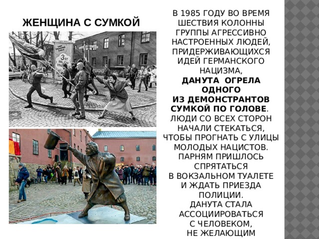 В 1985 ГОДУ ВО ВРЕМЯ ШЕСТВИЯ КОЛОННЫ ГРУППЫ АГРЕССИВНО НАСТРОЕННЫХ ЛЮДЕЙ, ПРИДЕРЖИВАЮЩИХСЯ ИДЕЙ ГЕРМАНСКОГО НАЦИЗМА, ДАНУТА  ОГРЕЛА ОДНОГО ИЗ ДЕМОНСТРАНТОВ СУМКОЙ ПО ГОЛОВЕ . ЛЮДИ СО ВСЕХ СТОРОН НАЧАЛИ СТЕКАТЬСЯ, ЧТОБЫ ПРОГНАТЬ С УЛИЦЫ МОЛОДЫХ НАЦИСТОВ. ПАРНЯМ ПРИШЛОСЬ СПРЯТАТЬСЯ В ВОКЗАЛЬНОМ ТУАЛЕТЕ И ЖДАТЬ ПРИЕЗДА ПОЛИЦИИ. ДАНУТА СТАЛА АССОЦИИРОВАТЬСЯ С ЧЕЛОВЕКОМ, НЕ ЖЕЛАЮЩИМ НАБЛЮДАТЬ ЗА НЕСПРАВЕДЛИВОСТЬЮ СО СТОРОНЫ. ЖЕНЩИНА С СУМКОЙ 