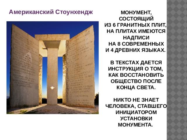 Американский Стоунхендж МОНУМЕНТ, СОСТОЯЩИЙ ИЗ 6 ГРАНИТНЫХ ПЛИТ, НА ПЛИТАХ ИМЕЮТСЯ НАДПИСИ НА 8 СОВРЕМЕННЫХ И 4 ДРЕВНИХ ЯЗЫКАХ.  В ТЕКСТАХ ДАЕТСЯ ИНСТРУКЦИЯ О ТОМ, КАК ВОССТАНОВИТЬ ОБЩЕСТВО ПОСЛЕ КОНЦА СВЕТА.  НИКТО НЕ ЗНАЕТ ЧЕЛОВЕКА, СТАВШЕГО ИНИЦИАТОРОМ УСТАНОВКИ МОНУМЕНТА. 