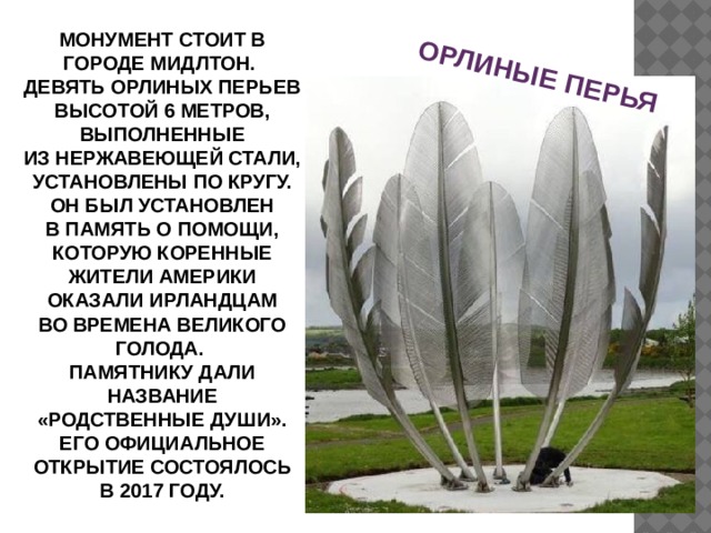ОРЛИНЫЕ ПЕРЬЯ МОНУМЕНТ СТОИТ В ГОРОДЕ МИДЛТОН. ДЕВЯТЬ ОРЛИНЫХ ПЕРЬЕВ ВЫСОТОЙ 6 МЕТРОВ, ВЫПОЛНЕННЫЕ ИЗ НЕРЖАВЕЮЩЕЙ СТАЛИ, УСТАНОВЛЕНЫ ПО КРУГУ. ОН БЫЛ УСТАНОВЛЕН В ПАМЯТЬ О ПОМОЩИ, КОТОРУЮ КОРЕННЫЕ ЖИТЕЛИ АМЕРИКИ ОКАЗАЛИ ИРЛАНДЦАМ ВО ВРЕМЕНА ВЕЛИКОГО ГОЛОДА. ПАМЯТНИКУ ДАЛИ НАЗВАНИЕ «РОДСТВЕННЫЕ ДУШИ». ЕГО ОФИЦИАЛЬНОЕ ОТКРЫТИЕ СОСТОЯЛОСЬ В 2017 ГОДУ. 