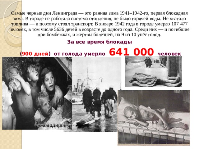 Самые черные дни Ленинграда — это ранняя зима 1941–1942-го, первая блокадная зима. В городе не работала система отопления, не было горячей воды. Не хватало топлива — и поэтому стоял транспорт. В январе 1942 года в городе умерло 107 477 человек, в том числе 5636 детей в возрасте до одного года. Среди них — и погибшие при бомбежках, и жертвы болезней, но 9 из 10 унёс голод. За все время блокады  ( 900 дней ) от голода умерло 641 000 человек 