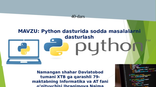   40-dars 11-Mavzu: Amaliy mashg`ulot MAVZU: Python dasturida sodda masalalarni dasturlash Namangan shahar Davlatobod tumani XTB ga qarashli 79-maktabning Informatika va AT fani o’qituvchisi Ibragimova Naima 