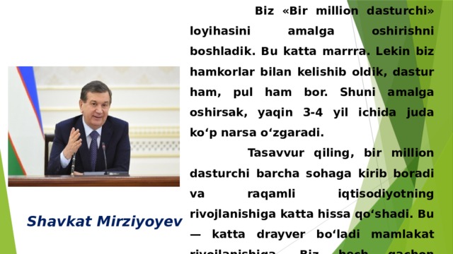  Biz «Bir million dasturchi» loyihasini amalga oshirishni boshladik. Bu katta marrra. Lekin biz hamkorlar bilan kelishib oldik, dastur ham, pul ham bor. Shuni amalga oshirsak, yaqin 3-4 yil ichida juda ko‘p narsa o‘zgaradi.  Tasavvur qiling, bir million dasturchi barcha sohaga kirib boradi va raqamli iqtisodiyotning rivojlanishiga katta hissa qo‘shadi. Bu — katta drayver bo‘ladi mamlakat rivojlanishiga. Biz hech qachon bunday katta marra olmaganmiz» Shavkat Mirziyoyev 