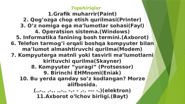  Topshiriqlar 1.Grafik muharrir(Paint) 2. Qog’ozga chop etish qurilmasi(Printer) 3. O’z nomiga ega ma’lumotlar sohasi(Fayl) 4. Operatsion sistema.(Windows) 5. Informatika fanining bosh termini.(Axborot) 6. Telefon tarmog’i orqali boshqa kompyuter bilan ma’lumot almashtiruvchi qurilma(Modem) 7. Kompyuterga matnli yoki tasvirli ma’lumotlarni kirituvchi qurilma(Skayner) 8. Kompyuter “yuragi” (Protsessor) 9. Birinchi EHMnomi(Eniak) 10. Bu yerda qanday so’z kodlangan? Morze alifbosida. (..-.. .-.. ..-.. -.- - .-. --- -.)(elektron) 11.Axborot o’lchov birligi.(Bayt) 