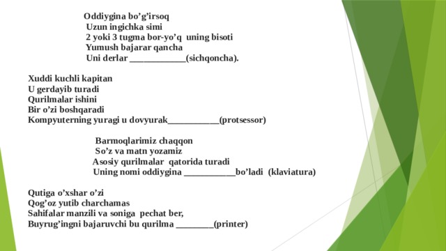  Oddiygina bo’g’irsoq Uzun ingichka simi 2 yoki 3 tugma bor-yo’q uning bisoti Yumush bajarar qancha Uni derlar ____________(sichqoncha). Xuddi kuchli kapitan U gerdayib turadi Qurilmalar ishini Bir o’zi boshqaradi Kompyuterning yuragi u dovyurak___________(protsessor) Barmoqlarimiz chaqqon So’z va matn yozamiz Asosiy qurilmalar qatorida turadi Uning nomi oddiygina ___________bo’ladi (klaviatura) Qutiga o’xshar o’zi Qog’oz yutib charchamas Sahifalar manzili va soniga pechat ber, Buyrug’ingni bajaruvchi bu qurilma ________(printer) 