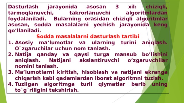 Dasturlash jarayonida asosan 3 xil: chiziqli, tarmoqlanuvchi, takrorlanuvchi algoritmlardan foydalaniladi. Bularning orasidan chiziqli algoritmlar asosan, sodda masalalarni yechish jarayonida keng qo’llaniladi. Sodda masalalarni dasturlash tartibi Asosiy ma’lumotlar va ularning turini aniqlash. O`zgaruchilar uchun nom tanlash. Natija qanday va qaysi turga mansub bo’lishini aniqlash. Natijani akslantiruvchi o’zgaruvchilar nomini tanlash. Ma’lumotlarni kiritish, hisoblash va natijani ekranga chiqarish kabi qadamlardan iborat algoritmni tuzish. Tuzilgan algoritmga turli qiymatlar berib uning to`g`riligini tekshirish. 