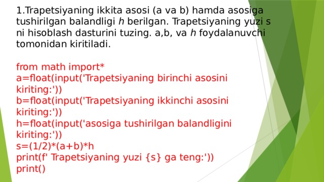 1.Trapetsiyaning ikkita asosi (a va b) hamda asosiga tushirilgan balandligi h berilgan. Trapetsiyaning yuzi s ni hisoblash dasturini tuzing. a,b, va h foydalanuvchi tomonidan kiritiladi. from math import* a=float(input('Trapetsiyaning birinchi asosini kiriting:')) b=float(input('Trapetsiyaning ikkinchi asosini kiriting:')) h=float(input('asosiga tushirilgan balandligini kiriting:')) s=(1/2)*(a+b)*h print(f' Trapetsiyaning yuzi {s} ga teng:')) print() 