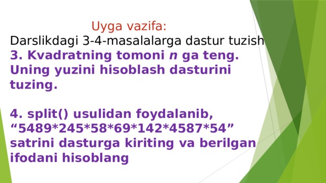  Uyga vazifa:  Darslikdagi 3-4-masalalarga dastur tuzish  3. Kvadratning tomoni n ga teng. Uning yuzini hisoblash dasturini tuzing.     4. split() usulidan foydalanib, “5489*245*58*69*142*4587*54” satrini dasturga kiriting va berilgan ifodani hisoblang 