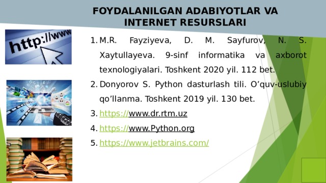  FOYDALANILGAN ADABIYOTLAR VA INTERNET RESURSLARI M.R. Fayziyeva, D. M. Sayfurov, N. S. Xaytullayeva. 9-sinf informatika va axborot texnologiyalari. Toshkent 2020 yil. 112 bet. Donyorov S. Python dasturlash tili. O’quv-uslubiy qo’llanma. Toshkent 2019 yil. 130 bet. https:// www.dr.rtm.uz  https:// www.Python.org  https://www.jetbrains.com / 