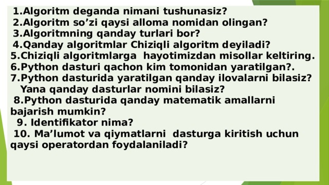 1.Algoritm deganda nimani tushunasiz? 2.Algoritm so’zi qaysi alloma nomidan olingan? 3.Algoritmning qanday turlari bor? 4.Qanday algoritmlar Chiziqli algoritm deyiladi? 5.Chiziqli algoritmlarga hayotimizdan misollar keltiring. 6.Python dasturi qachon kim tomonidan yaratilgan?. 7.Python dasturida yaratilgan qanday ilovalarni bilasiz? Yana qanday dasturlar nomini bilasiz? 8.Python dasturida qanday matematik amallarni bajarish mumkin? 9. Identifikator nima? 10. Ma’lumot va qiymatlarni dasturga kiritish uchun qaysi operatordan foydalaniladi? 