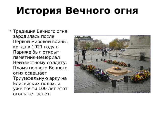 История Вечного огня Традиция Вечного огня зародилась после Первой миро­вой войны, когда в 1921 году в Париже был открыт памятник-мемориал Неизвестному солдату. Пламя первого Вечного огня освещает Триумфальную арку на Елисейских полях, и уже почти 100 лет этот огонь не гаснет. 
