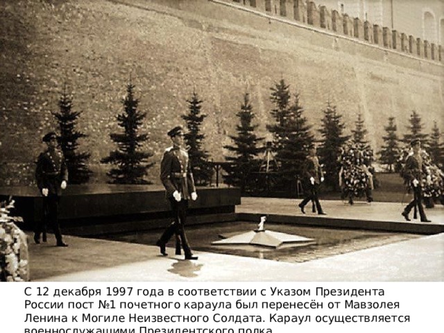 С 12 декабря 1997 года в соответствии с Указом Президента России пост №1 почетного караула был перенесён от Мавзолея Ленина к Могиле Неизвестного Солдата. Караул осуществляется военнослужащими Президентского полка. 