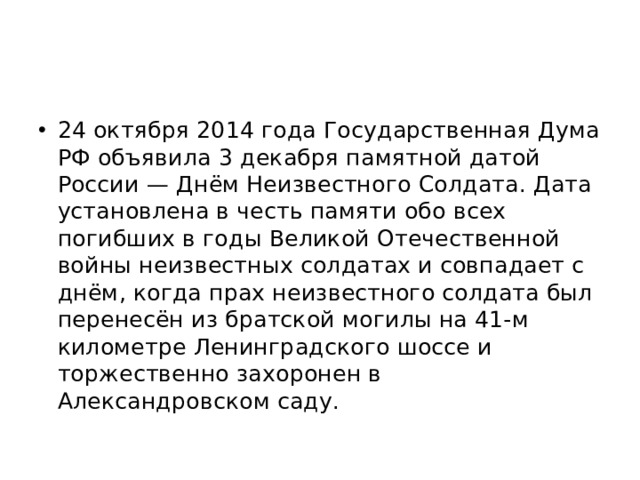 24 октября 2014 года Государственная Дума РФ объявила 3 декабря памятной датой России — Днём Неизвестного Солдата. Дата установлена в честь памяти обо всех погибших в годы Великой Отечественной войны неизвестных солдатах и совпадает с днём, когда прах неизвестного солдата был перенесён из братской могилы на 41-м километре Ленинградского шоссе и торжественно захоронен в Александровском саду. 
