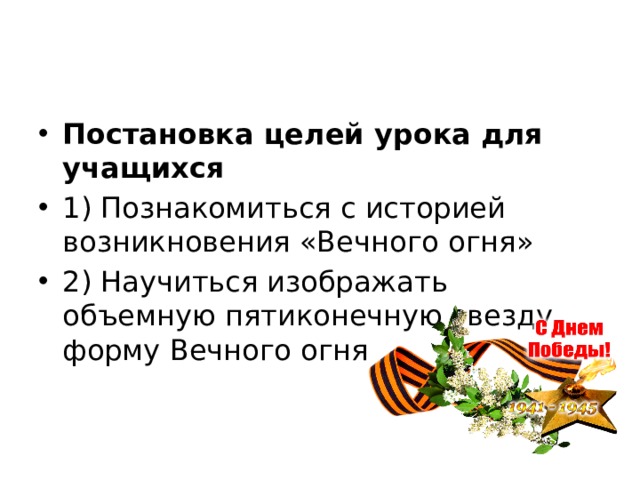 Постановка целей урока для учащихся 1) Познакомиться с историей возникновения «Вечного огня» 2) Научиться изображать объемную пятиконечную звезду, форму Вечного огня 
