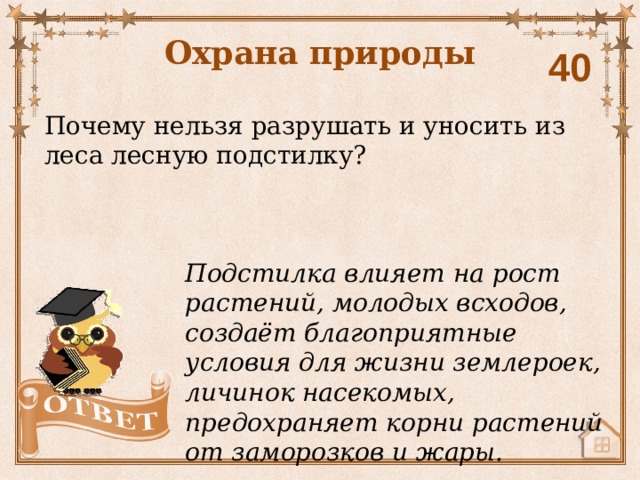 Охрана природы 40 Почему нельзя разрушать и уносить из леса лесную подстилку? Подстилка влияет на рост растений, молодых всходов, создаёт благоприятные условия для жизни землероек, личинок насекомых, предохраняет корни растений от заморозков и жары. 