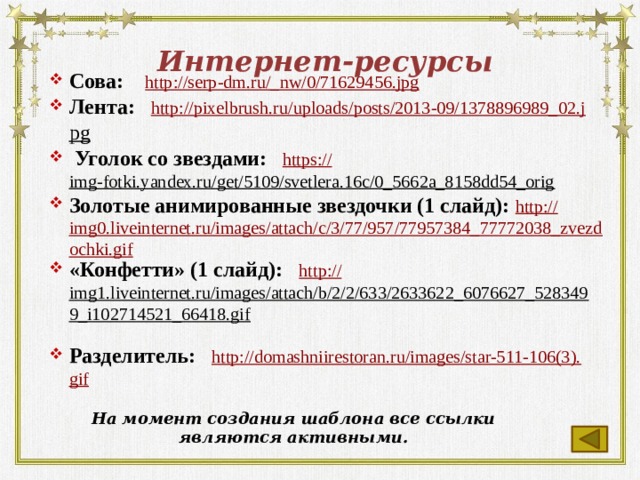 Интернет-ресурсы Сова: http://serp-dm.ru/_ nw/0/71629456.jpg Лента: http:// pixelbrush.ru/uploads/posts/2013-09/1378896989_02.j pg   Уголок со звездами: https:// img-fotki.yandex.ru/get/5109/svetlera.16c/0_5662a_8158dd54_orig  Золотые анимированные звездочки (1 слайд): http:// img0.liveinternet.ru/images/attach/c/3/77/957/77957384_77772038_zvezdochki.gif «Конфетти» (1 слайд): http:// img1.liveinternet.ru/images/attach/b/2/2/633/2633622_6076627_5283499_i102714521_66418.gif  Разделитель: http://domashniirestoran.ru/images/star-511-106(3). gif  На момент создания шаблона все ссылки являются активными.  