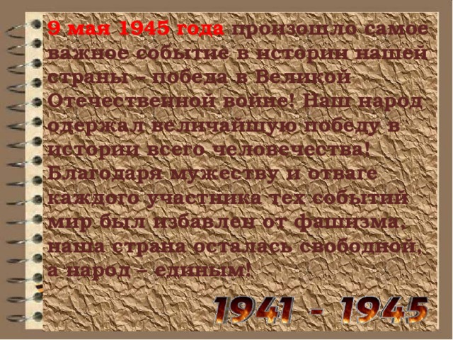 9 мая 1945 года  произошло самое важное событие в истории нашей страны – победа в Великой Отечественной войне! Наш народ одержал величайшую победу в истории всего человечества! Благодаря мужеству и отваге каждого участника тех событий мир был избавлен от фашизма,  наша страна осталась свободной, а народ – единым!   