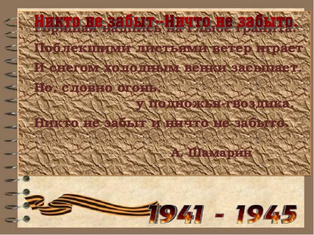    Горящая надпись на глыбе гранита.   Поблекшими листьями ветер играет   И снегом холодным венки засыпает.   Но, словно огонь,  у подножья-гвоздика.   Никто не забыт и ничто не забыто.   А. Шамарин  